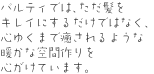 パルティでは、ただ髪をキレイにするだけではなく、心ゆくまで癒されるような暖かな空間作りを心がけています。